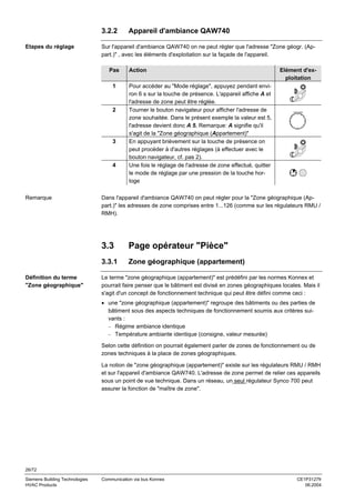 3.2.2
Etapes du réglage

Sur l'appareil d'ambiance QAW740 on ne peut régler que l'adresse "Zone géogr. (Appart.)" , avec les éléments d'exploitation sur la façade de l'appareil.
Pas
1

2

3

4

Remarque

Appareil d'ambiance QAW740

Action
Pour accéder au "Mode réglage", appuyez pendant environ 6 s sur la touche de présence. L'appareil affiche A et
l'adresse de zone peut être réglée.
Tourner le bouton navigateur pour afficher l'adresse de
zone souhaitée. Dans le présent exemple la valeur est 5,
l'adresse devient donc A 5. Remarque: A signifie qu'il
s'agit de la "Zone géographique (Appartement)"
En appuyant brièvement sur la touche de présence on
peut procéder à d'autres réglages (à effectuer avec le
bouton navigateur, cf. pas 2).
Une fois le réglage de l'adresse de zone effectué, quitter
le mode de réglage par une pression de la touche horloge

Dans l'appareil d'ambiance QAW740 on peut régler pour la "Zone géographique (Appart.)" les adresses de zone comprises entre 1...126 (comme sur les régulateurs RMU /
RMH).

3.3

Page opérateur "Pièce"

3.3.1
Définition du terme
"Zone géographique"

Elément d'exploitation

Zone géographique (appartement)

Le terme "zone géographique (appartement)" est prédéfini par les normes Konnex et
pourrait faire penser que le bâtiment est divisé en zones géographiques locales. Mais il
s'agit d'un concept de fonctionnement technique qui peut être défini comme ceci :
• une "zone géographique (appartement)" regroupe des bâtiments ou des parties de
bâtiment sous des aspects techniques de fonctionnement soumis aux critères suivants :
− Régime ambiance identique
− Température ambiante identique (consigne, valeur mesurée)
Selon cette définition on pourrait également parler de zones de fonctionnement ou de
zones techniques à la place de zones géographiques.
La notion de "zone géographique (appartement)" existe sur les régulateurs RMU / RMH
et sur l'appareil d'ambiance QAW740. L'adresse de zone permet de relier ces appareils
sous un point de vue technique. Dans un réseau, un seul régulateur Synco 700 peut
assurer la fonction de "maître de zone".

26/72
Siemens Building Technologies
HVAC Products

Communication via bus Konnex

CE1P3127fr
06.2004

 