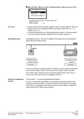 Menu principal > Mise en service > Communication > Pièce (Régulateur RMU)
Pièce
Zone géogr. (Appart.):
5
Progr. horaire
Autonome
Zone prog. horaire (Appart.) 1

Zone géographique (appartement) régulateurs RMU / RMH
Réglage par défaut
1
Options de réglage
1... 126

• La ligne de commande "Zone géogr. (Appart.)" figure à la page opérateur "Pièce" du
régulateur RMU et sur le régulateur RMH sur les pages "Chauff. amb. circ. 1" et
"Chauff. amb. circ. 2".
• Un exemple d'application avec "Zones géographiques (Appart.)" et des explications
sur les zones avec le régulateur RXB figurent dans l'annexe, chapitre 6.2.

Adressage de zone

L'adressage des zones, c’est-à-dire le réglage d'une adresse de zone est également
appelé "Binding" (création de lien).

3127Z36fr

Remarques

QAW740

Température amb.
Appareil d'ambiance
Zone géogr.: 5

RM..

Température amb.
Régulateur
Zone géogr.: 5

Pour lier (le binding) le programme horaire, l'adresse de zone du maître de programme
horaire doit être réglée à la ligne "Zone prog. horaire" et non à la ligne "Zone géo."
Sur le maître même, l'adresse de zone à la ligne de programmation "Zone prog. horaire» est sans effet (peut rester sur le réglage par défaut=1).

Nombre de programmes
horaires

On peut définir 1...126 de zones géographiques (Appart.).
Par zone, on peut définir un régulateur comme maître de programme horaire, et un
programme horaire par maître. Le nombre maximal peut ainsi atteindre 126 programmes horaires. Les régulateurs dans d'autres zones qui doivent utiliser un programme
horaire existant sont à définir comme esclaves.

27/72
Siemens Building Technologies
HVAC Products

Communication via bus Konnex

CE1P3127fr
06.2004

 