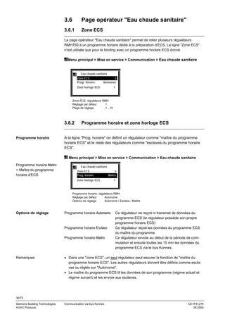 3.6

Page opérateur "Eau chaude sanitaire"

3.6.1

Zone ECS

La page opérateur "Eau chaude sanitaire" permet de relier plusieurs régulateurs
RMH760 à un programme horaire dédié à la préparation d'ECS. La ligne "Zone ECS"
n'est utilisée que pour le binding avec un programme horaire ECS donné.
Menu principal > Mise en service > Communication > Eau chaude sanitaire

Eau chaude sanitaire
Zone ECS
Progr. horaire:

3
Autonome

Zone horloge ECS

1

Zone ECS, régulateurs RMH
Réglage par défaut
1
Plage de réglage
1... 31

3.6.2
Programme horaire

Programme horaire et zone horloge ECS

A la ligne "Prog. horaire" on définit un régulateur comme "maître du programme
horaire ECS" et le reste des régulateurs comme "esclaves du programme horaire
ECS".
Menu principal > Mise en service > Communication > Eau chaude sanitaire

Programme horaire Maître
= Maître du programme
horaire d'ECS

Eau chaude sanitaire
Zone ECS
Prog. horaire

3
Maître

Zone horloge ECS :

1

Programme horaire, régulateurs RMH
Réglage par défaut
Autonome
Options de réglage
Autonome / Esclave / Maître

Options de réglage

Programme horaire Autonome

Programme horaire Esclave
Programme horaire Maître

Remarques

Ce régulateur ne reçoit ni transmet de données du
programme ECS (le régulateur possède son propre
programme horaire ECS)
Ce régulateur reçoit les données du programme ECS
du maître du programme
Ce régulateur envoie au début de la période de commutation et ensuite toutes les 15 min les données du
programme ECS via le bus Konnex.

• Dans une "zone ECS", un seul régulateur peut assurer la fonction de "maître du
programme horaire ECS". Les autres régulateurs doivent être définis comme esclaves ou réglés sur "Autonome".
• Le maître du programme ECS lit les données de son programme (régime actuel et
régime suivant) et les envoie aux esclaves.

36/72
Siemens Building Technologies
HVAC Products

Communication via bus Konnex

CE1P3127fr
06.2004

 