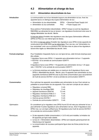 4.2
4.2.1
Introduction

Alimentation et charge de bus
Alimentation décentralisée du bus

La communication sur le bus nécessite toujours une alimentation du bus. Avec les
appareils Synco on distingue deux types d'alimentation de bus :
• Alimentation du bus décentralisée
• Alimentation du bus centralisée

DPSU = Decentral Power Supply Unit
PSU
= Power Supply Unit

Nous parlons d'"alimentation décentralisée - DPSU" lorsque ce sont les régulateurs
RMH/RMU qui alimentent le bus en tension. Les régulateurs fonctionnent ainsi avec le
réglage Alimentation bus décentr.: Marche.
Il n'est pas admis d'installer des régulateurs avec des types d'alimentation différents
(DPSU et PSU) sur une même ligne de réseau.
De même il n'est pas admis d'installer des régulateurs avec DPSU et des appareils de
constructeurs tiers (EIB/ KNX) sur la même ligne. Pour ces cas, une "alimentation du
bus centralisée" avec une ou plusieurs PSU doit être mise en place et les régulateurs
doivent être réglés sur Alimentation bus décentr.: Arrêt.

Formule empirique

Pour l'installation d'appareils Synco sur une ligne de bus, cette formule empirique peut
être utilisée :
1 régulateur Synco avec DPSU + 2 appareils sans alimentation de bus = 3 appareils
+ l'OCI700.1 et la centrale de communication OZW771
jusqu'à
8 régulateurs Synco avec DPSU + 16 appareils sans alimentation de bus = 24 appareils + l'OCI700.1 et la centrale de communication OZW771
• La formule empirique est valable pour un maximum de 8 régulateurs Synco avec
DPSU (= Alimentation bus décentr. : Marche ) plus 16 appareils sans alimentation du bus
(appareils d'ambiance QAW740 avec la plus forte consommation) plus raccordement
de l'outil de service OCI700.1 et de la centrale de communication OZW771.

Consommation

Pour optimiser les appareils raccordables sans alimentation du bus il faut calculer au
préalable la consommation de ces appareils. Pour cela tenir compte de ces valeurs :
•
•
•
•
•
•
•

Régulateur universel RMU
Régulateur de chauffage RMH
Appareil d'ambiance QAW740
Régulateur d'ambiance RXB 21.1
Régulateur d'ambiance RXB 22.1
Outil de service OCI700.1
Centrale de communication OZW771

5 mA
5 mA
7,5 mA
5 mA
5 mA
5 mA
5 mA

Optimisation

En considérant qu'un régulateur avec DPSU fournit 25 mA nets pour alimenter le bus, il
peut alimenter 5 autres régulateurs sans alimentation de bus. Ainsi 8 régulateurs avec
DPSU max. sur une ligne suffisent pour 46 régulateurs plus l'outil de service OCI700.1
et la centrale de communication OZW771.

Remarques

• Si des appareils à faible consommation (< 3.6 5 mA) sont installés, la limitation de
64 appareils par ligne reste valable.
• Le bus et « l’Alimentation décentralisée » DPSU sont séparés galvaniquement de
l'électronique de l'appareil.
• La consommation de nouveaux participants figure dans les fiches produit de ces
appareils.
43/72

Siemens Building Technologies
HVAC Products

Communication via bus Konnex

CE1P3127fr
06.2004

 