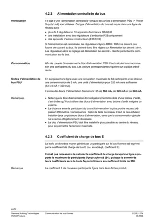 4.2.2
Introduction

Alimentation centralisée du bus

Il s’agit d’une "alimentation centralisée" lorsque des unités d'alimentation PSU (= Power
Supply Unit) sont utilisées. Ce type d'alimentation du bus est requis dans une ligne de
réseau avec :
• plus de 8 régulateurs+ 16 appareils d'ambiance QAW740
• une installation avec des régulateurs d'ambiance RXB uniquement
• des appareils d'autres constructeurs (EIB/KNX)
Si l'alimentation est centralisée, les régulateurs Synco RMH / RMU ne doivent pas
fournir de courant au bus. Ils doivent donc être réglés sur Alimentation bus décentr.: Arrêt.
Les régulateurs dont le réglage est Alimentation bus décentr.= Marche perturbent la communication sur le bus.

Consommation

Afin de pouvoir dimensionner le bloc d'alimentation PSU il faut calculer la consommation des participants du bus. Les valeurs correspondantes figurent sur la page précédente.

Unités d'alimentation de
bus PSU

En supposant une ligne avec une occupation maximale de 64 participants avec chacun
une consommation de 5 mA, une unité d'alimentation pour 320 mA sera suffisante
(64 x 5 mA = 320 mA).
Il existe des blocs d'alimentation Siemens N125 de 160 mA, de 320 mA et de 640 mA.

Remarques

• Notez que le bloc d'alimentation doit obligatoirement être doté d'une bobine d'arrêt,
c'est-à-dire qu'il faut utiliser des blocs d'alimentation avec bobine d'arrêt intégrée ou
externe.
• La distance entre le participant du bus et l'alimentation la plus proche ne peut dépasser 350 mètres. Conséquence : Selon la taille du réseau il faut, le cas échéant,
installer deux ou plusieurs blocs d'alimentation, sans que la consommation globale
ne le rende obligatoirement nécessaire.
• Le bloc d'alimentation PSU doit être installé le plus possible au centre du réseau,
pour en permettre l'extension maximale.

4.2.3

Coefficient de charge de bus E

Le trafic de données moyen généré par un participant sur le bus Konnex est exprimé
par le coefficient de charge de bus E (ou, en abrégé, coefficient E)
Il n'est pas nécessaire de calculer le coefficient de charge lorsqu'une ligne comporte le maximum de participants Synco autorisé (64), puisque la somme de
leurs coefficients sera de toute façon inférieure au coefficient limite de 300.
Remarque

Le coefficient E de nouveaux participants figure dans leurs fiches produit.

44/72
Siemens Building Technologies
HVAC Products

Communication via bus Konnex

CE1P3127fr
06.2004

 