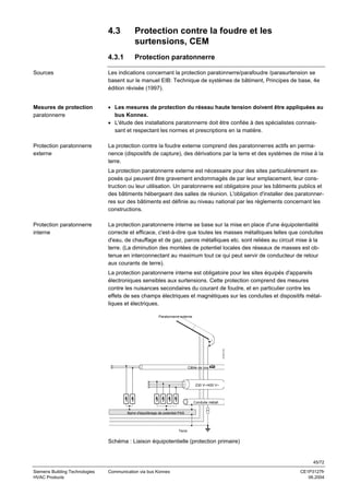 4.3

Protection contre la foudre et les
surtensions, CEM

4.3.1

Protection paratonnerre

Sources

Les indications concernant la protection paratonnerre/parafoudre /parasurtension se
basent sur le manuel EIB: Technique de systèmes de bâtiment, Principes de base, 4e
édition révisée (1997).

Mesures de protection
paratonnerre

• Les mesures de protection du réseau haute tension doivent être appliquées au
bus Konnex.
• L'étude des installations paratonnerre doit être confiée à des spécialistes connaissant et respectant les normes et prescriptions en la matière.

Protection paratonnerre
externe

La protection contre la foudre externe comprend des paratonnerres actifs en permanence (dispositifs de capture), des dérivations par la terre et des systèmes de mise à la
terre.
La protection paratonnerre externe est nécessaire pour des sites particulièrement exposés qui peuvent être gravement endommagés de par leur emplacement, leur construction ou leur utilisation. Un paratonnerre est obligatoire pour les bâtiments publics et
des bâtiments hébergeant des salles de réunion. L'obligation d'installer des paratonnerres sur des bâtiments est définie au niveau national par les règlements concernant les
constructions.

Protection paratonnerre
interne

La protection paratonnerre interne se base sur la mise en place d'une équipotentialité
correcte et efficace, c'est-à-dire que toutes les masses métalliques telles que conduites
d'eau, de chauffage et de gaz, parois métalliques etc. sont reliées au circuit mise à la
terre. (La diminution des montées de potentiel locales des réseaux de masses est obtenue en interconnectant au maximum tout ce qui peut servir de conducteur de retour
aux courants de terre).
La protection paratonnerre interne est obligatoire pour les sites équipés d'appareils
électroniques sensibles aux surtensions. Cette protection comprend des mesures
contre les nuisances secondaires du courant de foudre, et en particulier contre les
effets de ses champs électriques et magnétiques sur les conduites et dispositifs métalliques et électriques.

3127Z11fr

Paratonnerre externe

Câble de bus

230 V~/400 V~

Conduite métall.
Barre d'équilibrage de potentiel PAS

Terre

Schéma : Liaison équipotentielle (protection primaire)

45/72
Siemens Building Technologies
HVAC Products

Communication via bus Konnex

CE1P3127fr
06.2004

 
