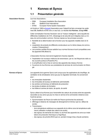 1
1.1
Association Konnex

Konnex et Synco
Présentation générale

Les trois Associations :
– EIBA
– BCI
– EHSA

European Installation Bus Association
BatiBUS Club International
European Home System Association

ont fondé en 1999 la KonneX Association avec l'objectif de faire converger les systèmes EIB, BatiBUS et EHS vers un seul bus. Le résultat était Konnex, abrégé KNX.
Cette normalisation favorise l'évolution vers la "maison intelligente“, dans laquelle les
différentes installations de CVC, d'éclairage et de sécurité sont intégrées dans un réseau de communication commun. Konnex repose sur les principes suivants :
• flexibilité de la détermination de la fonction pour les appareils installés dans le réseau.
• coopération de produits de différents constructeurs sur le même réseau de communication ("Interworking“).
• Les produits certifiés Konnex satisfont aux normes Konnex et sont compatibles avec
les appareils EIB (Mode S).
L'Association Konnex s'est donné également d'autres objectifs
• l'exploitation de nouveaux médiums de transmission, par ex. les fréquences radio ou
les courants porteurs (Powerline PL)
• la simplification de la mise en service des appareils des réseaux Konnex
• l'ouverture du bus Konnex aux prestataires de services de communication et d'énergie

Konnex et Synco

Les appareils de la gamme Synco sont conçus pour les applications de chauffage, de
ventilation et de climatisation ainsi que pour la régulation terminale. Ils conviennent
pour :
•
•
•
•
•

les immeubles résidentiels
les immeubles de bureaux et bâtiments administratifs
les centres commerciaux et bâtiments de production
les écoles et ateliers de formation
les hôtels et centres de loisirs, de sports, de santé

Synco utilise le bus Konnex pour transmettre les valeurs de process entre les appareils
raccordés au bus ainsi que pour la mise en service et la commande à distance avec
l'outil de service.
• Synchronisation de l'heure (le maître de l'heure synchronise les esclaves)
• Affichage à distance de messages de dérangement et d'erreur (par ex. défaut de
sonde)
• Transmission :
− de la température extérieure aux appareils de la même zone de température extérieure (utilisation multiple des valeurs de sonde),
− des signaux de demande de chaleur ou de froid des appareils de zone aux installations de production thermique ou frigorifique,
− des signaux de priorité d'ECS (par ex. pendant charge d'eau chaude sanitaire).

5/72
Siemens Building Technologies
HVAC Products

Communication via bus Konnex

CE1P3127fr
06.2004

 