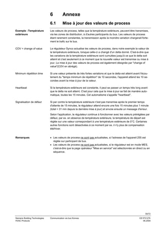 6

Annexe

6.1

Mise à jour des valeurs de process

Exemple : Température
extérieure

Les valeurs de process, telles que la température extérieure, peuvent être transmises,
via les zones de distribution, à d'autres participants du bus. Les valeurs de process
étant rarement constantes, la transmission après la moindre variation chargerait fortement le trafic sur le bus.

COV = change of value

Le régulateur Synco actualise les valeurs de process, dans notre exemple la valeur de
la température extérieure, lorsque celle-ci a changé d'un delta donné. C'est-à-dire que
les variations de la température extérieure sont cumulées jusqu'à ce que le delta soit
atteint et c'est seulement à ce moment que la nouvelle valeur est transmise ou mise à
jour. La mise à jour des valeurs de process est également désignée par "change of
value"(COV en abrégé).

Minimum répétition time

Si une valeur présente de très fortes variations et que le delta est atteint avant l'écoulement du "temps minimum de répétition" de 10 secondes, l'appareil attend les 10 secondes avant la mise à jour de la valeur.

Heartbeat

Si la température extérieure est constante, il peut se passer un temps très long avant
que le delta ne soit atteint. C'est pour cela que la mise à jour se fait de manière automatique, toutes les 15 minutes. Cet automatisme s'appelle "heartbeat".

Signalisation de défaut

Si par contre la température extérieure n'est pas transmise après le premier temps
d'attente de 15 minutes, le régulateur attend encore une fois 15 minutes plus 1 minute
(total = 31 min depuis la dernière mise à jour) et envoie ensuite un message d'erreur.
Selon l'application, le régulateur continue à fonctionner avec les valeurs préréglées par
défaut, par ex. en absence de température extérieure, la température de départ est
réglée sur une valeur correspondant à une température extérieure de 0°C. Certaines
autres fonctions sont désactivées à ce moment par ex. il n'y plus de compensation
été/hiver.

Remarques

• Les valeurs de process ne sont pas actualisées, si l'adresse de l'appareil 255 est
réglée sur participant de bus.
• Les valeurs de process ne sont pas actualisées, si le régulateur est en mode MES,
c'est-à-dire que la page opérateur "Mise en service" est sélectionnée en direct ou en
séquence.

55/72
Siemens Building Technologies
HVAC Products

Communication via bus Konnex

CE1P3127fr
06.2004

 