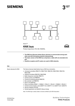 3127Z01

3

127

Synco™

KNX bus
Product range Synco 700, 900, RXB/RXL

• The KNX bus (Konnex) allows Synco devices to communicate among each
other and with third-party products (interworking).
• The basic version of the KNX bus comprises a cable with one stranded wire
pair.
• Area/line couplers and IP routers are used in KNX networks.

Use
Synco devices for KNX

The Synco devices listed below have a KNX bus connection.
• Universal controllers RMU710, RMU710B / RMU720, RMU720B / RMU730,
RMU730B
• Heating controllers RMH760, RMH760B
• Boiler sequence controller RMK770
• Central control unit RMB795
• Control & monitoring device RMS705
• Bus operator unit RMZ792
• Room unit QAW740
• Room controllers RXB21.1, RXB22.1 / RXL21.1, RXL22.1 / RXB24.1, RXL24.1
• Central communication units OZW771.04, OZW771.10, OZW771.64 / OZW775
• Service interface OCI700
• Central apartment unit QAX910 (Synco living)
Note: The KNX logo is clearly visible on devices certified by the KNX Association.

CE1N3127en
18.02.2008

Building Technologies
HVAC Products

 