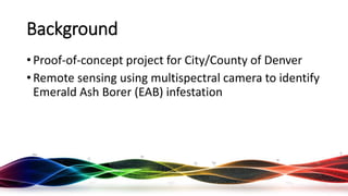 Background
• Proof-of-concept project for City/County of Denver
• Remote sensing using multispectral camera to identify
Emerald Ash Borer (EAB) infestation
Rocky Mountain UAS Meetup - 16 August 2017
 