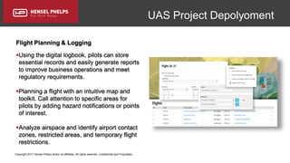 Copyright 2017 Hensel Phelps and/or its affiliates. All rights reserved. Confidential and Proprietary.
UAS Project Depolyoment
Flight Planning & Logging
Using the digital logbook, pilots can store
essential records and easily generate reports
to improve business operations and meet
regulatory requirements.
Planning a flight with an intuitive map and
toolkit. Call attention to specific areas for
pilots by adding hazard notifications or points
of interest.
Analyze airspace and identify airport contact
zones, restricted areas, and temporary flight
restrictions.
 