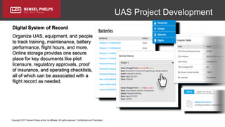 Copyright 2017 Hensel Phelps and/or its affiliates. All rights reserved. Confidential and Proprietary.
UAS Project Development
Digital System of Record
Organize UAS, equipment, and people
to track training, maintenance, battery
performance, flight hours, and more.
Online storage provides one secure
place for key documents like pilot
licensure, regulatory approvals, proof
of insurance, and operating checklists,
all of which can be associated with a
flight record as needed.
 