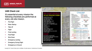 Copyright 2017 Hensel Phelps and/or its affiliates. All rights reserved. Confidential and Proprietary.
UAS Check List
It’s essential at every mission the
following checklists are performed at
every Job site mission.
 Pre-Flight
 Motor Startup
 Take off
 Flight
 Final Landing
 Post-Flight
 Shut Down
 Emergency Landing
 Emergency During Flight
 Emergency on Ground
 