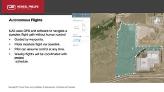 Copyright 2017 Hensel Phelps and/or its affiliates. All rights reserved. Confidential and Proprietary.
Autonomous Flights
UAS uses GPS and software to navigate a
complex flight path without human control
 Guided by waypoints.
 Pilots monitors flight via downlink.
 Pilot can assume control at any time.
 Weekly flight’s will be coordinated with
project
schedule.
 