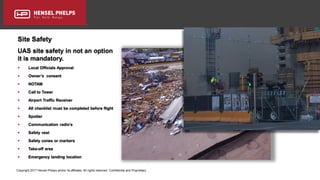 Copyright 2017 Hensel Phelps and/or its affiliates. All rights reserved. Confidential and Proprietary.
Site Safety
UAS site safety in not an option
it is mandatory.
 Local Officials Approval
 Owner’s consent
 NOTAM
 Call to Tower
 Airport Traffic Receiver
 All checklist must be completed before flight
 Spotter
 Communication radio’s
 Safety vest
 Safety cones or markers
 Take-off area
 Emergency landing location
 