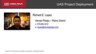 Copyright 2017 Hensel Phelps and/or its affiliates. All rights reserved. Confidential and Proprietary.
UAS Project Deployment
Richard E. Lopez
Hensel Phelps – Plains District
c. 970-646-3312
e. rlopez@henselphelps.com
 