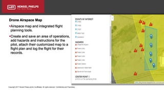 Copyright 2017 Hensel Phelps and/or its affiliates. All rights reserved. Confidential and Proprietary.
Drone Airspace Map
Airspace map and integrated flight
planning tools.
Create and save an area of operations,
add hazards and instructions for the
pilot, attach their customized map to a
flight plan and log the flight for their
records.
 