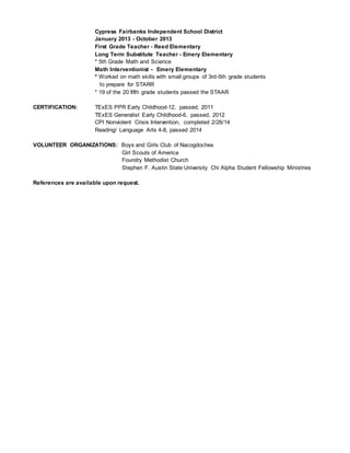 Cypress Fairbanks Independent School District
January 2013 - October 2013
First Grade Teacher - Reed Elementary
Long Term Substitute Teacher - Emery Elementary
* 5th Grade Math and Science
Math Interventionist - Emery Elementary
* Worked on math skills with small groups of 3rd-5th grade students
to prepare for STARR
* 19 of the 20 fifth grade students passed the STAAR
CERTIFICATION: TExES PPR Early Childhood-12, passed, 2011
TExES Generalist Early Childhood-6, passed, 2012
CPI Nonviolent Crisis Intervention, completed 2/26/14
Reading/ Language Arts 4-8, passed 2014
VOLUNTEER ORGANIZATIONS: Boys and Girls Club of Nacogdoches
Girl Scouts of America
Foundry Methodist Church
Stephen F. Austin State University Chi Alpha Student Fellowship Ministries
References are available upon request.
 