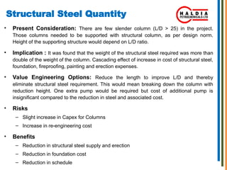 Structural Steel Quantity
• Present Consideration: There are few slender column (L/D > 25) in the project.
Those columns needed to be supported with structural column, as per design norm.
Height of the supporting structure would depend on L/D ratio.
• Implication : It was found that the weight of the structural steel required was more than
double of the weight of the column. Cascading effect of increase in cost of structural steel,
foundation, fireproofing, painting and erection expenses.
• Value Engineering Options: Reduce the length to improve L/D and thereby
eliminate structural steel requirement. This would mean breaking down the column with
reduction height. One extra pump would be required but cost of additional pump is
insignificant compared to the reduction in steel and associated cost.
• Risks
– Slight increase in Capex for Columns
– Increase in re-engineering cost
• Benefits
– Reduction in structural steel supply and erection
– Reduction in foundation cost
– Reduction in schedule
 