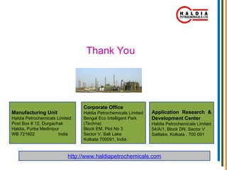 Thank You
Manufacturing Unit
Haldia Petrochemicals Limited
Post Box # 12, Durgachak
Haldia, Purba Medinipur
WB 721602 India
http://www.haldiapetrochemicals.com
Corporate Office
Haldia Petrochemicals Limited
Bengal Eco Intelligent Park
(Techna)
Block EM, Plot No 3
Sector V, Salt Lake
Kolkata 700091, India
Application Research &
Development Center
Haldia Petrochemicals Limited
54/A/1, Block DN, Sector V
Saltlake, Kolkata , 700 091
 