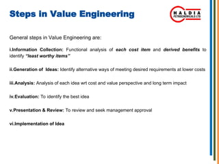 Steps in Value Engineering
General steps in Value Engineering are:
i.Information Collection: Functional analysis of each cost item and derived benefits to
identify “least worthy items”
ii.Generation of Ideas: Identify alternative ways of meeting desired requirements at lower costs
iii.Analysis: Analysis of each idea wrt cost and value perspective and long term impact
iv.Evaluation: To identify the best idea
v.Presentation & Review: To review and seek management approval
vi.Implementation of Idea
 