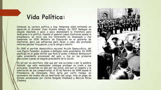 Vida Política:
Comenzó su carrera política a muy temprana edad militando en
oposición al dictador Juan Vicente Gómez. En 1937 Gallegos es
elegido diputado y poco a poco abandonará la literatura para
dedicarse a la política. Cuando el general López Contreras asume la
presidencia, se inicia una era reformista en Venezuela y fue
nombrado en 1936 Ministro de Educación en el gobierno de
Contreras, pero sus esfuerzos para llevar a cabo una profunda
reforma escolar fracasaron, y se le obligó a dimitir.
En 1941 el partido democrático nacional Acción Democrática, del
cual figura fundador, propone a Gallegos como presidente. En 1945
participó en el golpe militar que llevó al poder a Rómulo Betancourt
como presidente provisional del país, y fue en las primeras
elecciones cuando es elegido presidente de la nación.
Es así por su escritura, más que por sus acciones o por la palabra
hablada, que este venezolano consigue prodigar su credo y sus
principios. Investido no sólo por los votos, sino por el respeto y la
admiración de sus compatriotas, el 15 de febrero de 1948 asume la
Presidencia de Venezuela. Pero sería por corto tiempo: en
noviembre del mismo año es destituido del cargo, tras un golpe de
Estado encabezado por Carlos Delgado Chalbaud y Marcos Pérez
Jiménez.
 