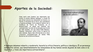 Aportes de la Sociedad:
Como sería este hombre tan importante que
existe el premio Rómulo Gallegos, a través de
sus obras conoces los venezolano su bravura, su
fuerza, lo hermoso de su tierra, sus costumbres
y mujeres pródigas. Se le enmarcó dentro de la
tendencia de Tierra de Promisión, en el
Romanticismo, tú sabes que también hay
costumbrismo, ha sido de los grandes escritores
de talla mundial, con sus obras Doña Bárbara,
Canaima, Cantaclaro, entre otras, el aporte ha
sido inmenso. Busca más información en el libro
Literatura Latinoamericana de Isaías Peña
Gutiérrez de la Editorial Educar.
A Gallegos debemos releerlo y revalorarlo, hacerle la crítica literaria, política e ideológica. Él un personaje
sumamente valioso, que lamentablemente los venezolanos de hoy hemos venido dejando de lado como si no
importara, y tiene una importancia extraordinaria”.
 