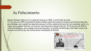 Su Fallecimiento:
Rómulo Gallegos falleció en la ciudad de Caracas en 1969, a los 84 años de edad.
El 3 de mayo de 1994 el presidente Rafael Caldera había decretado los honores del Panteón Nacional
para Gallegos, pero jamás fue sepultado porque la última voluntad del escritor era descansar junto a la
tumba de su esposa Teotiste, en el ala sur del Cementerio General del Sur. El 15 de junio de 2016 la
tumba de Gallegos y de su esposa fueron profanadas y la alcaldía del Municipio Libertador anunció de
manera extraoficial que sus restos serían trasladados al Panteón.
 