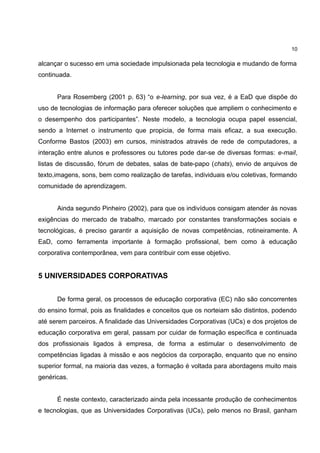 10

alcançar o sucesso em uma sociedade impulsionada pela tecnologia e mudando de forma
continuada.


      Para Rosemberg (2001 p. 63) “o e-learning, por sua vez, é a EaD que dispõe do
uso de tecnologias de informação para oferecer soluções que ampliem o conhecimento e
o desempenho dos participantes”. Neste modelo, a tecnologia ocupa papel essencial,
sendo a Internet o instrumento que propicia, de forma mais eficaz, a sua execução.
Conforme Bastos (2003) em cursos, ministrados através de rede de computadores, a
interação entre alunos e professores ou tutores pode dar-se de diversas formas: e-mail,
listas de discussão, fórum de debates, salas de bate-papo (chats), envio de arquivos de
texto,imagens, sons, bem como realização de tarefas, individuais e/ou coletivas, formando
comunidade de aprendizagem.


      Ainda segundo Pinheiro (2002), para que os indivíduos consigam atender às novas
exigências do mercado de trabalho, marcado por constantes transformações sociais e
tecnológicas, é preciso garantir a aquisição de novas competências, rotineiramente. A
EaD, como ferramenta importante à formação profissional, bem como à educação
corporativa contemporânea, vem para contribuir com esse objetivo.


5 UNIVERSIDADES CORPORATIVAS


      De forma geral, os processos de educação corporativa (EC) não são concorrentes
do ensino formal, pois as finalidades e conceitos que os norteiam são distintos, podendo
até serem parceiros. A finalidade das Universidades Corporativas (UCs) e dos projetos de
educação corporativa em geral, passam por cuidar de formação específica e continuada
dos profissionais ligados à empresa, de forma a estimular o desenvolvimento de
competências ligadas à missão e aos negócios da corporação, enquanto que no ensino
superior formal, na maioria das vezes, a formação é voltada para abordagens muito mais
genéricas.


      É neste contexto, caracterizado ainda pela incessante produção de conhecimentos
e tecnologias, que as Universidades Corporativas (UCs), pelo menos no Brasil, ganham
 