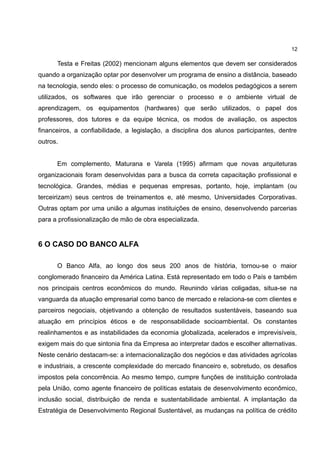 12

      Testa e Freitas (2002) mencionam alguns elementos que devem ser considerados
quando a organização optar por desenvolver um programa de ensino a distância, baseado
na tecnologia, sendo eles: o processo de comunicação, os modelos pedagógicos a serem
utilizados, os softwares que irão gerenciar o processo e o ambiente virtual de
aprendizagem, os equipamentos (hardwares) que serão utilizados, o papel dos
professores, dos tutores e da equipe técnica, os modos de avaliação, os aspectos
financeiros, a confiabilidade, a legislação, a disciplina dos alunos participantes, dentre
outros.


      Em complemento, Maturana e Varela (1995) afirmam que novas arquiteturas
organizacionais foram desenvolvidas para a busca da correta capacitação profissional e
tecnológica. Grandes, médias e pequenas empresas, portanto, hoje, implantam (ou
terceirizam) seus centros de treinamentos e, até mesmo, Universidades Corporativas.
Outras optam por uma união a algumas instituições de ensino, desenvolvendo parcerias
para a profissionalização de mão de obra especializada.


6 O CASO DO BANCO ALFA

      O Banco Alfa, ao longo dos seus 200 anos de história, tornou-se o maior
conglomerado financeiro da América Latina. Está representado em todo o País e também
nos principais centros econômicos do mundo. Reunindo várias coligadas, situa-se na
vanguarda da atuação empresarial como banco de mercado e relaciona-se com clientes e
parceiros negociais, objetivando a obtenção de resultados sustentáveis, baseando sua
atuação em princípios éticos e de responsabilidade socioambiental. Os constantes
realinhamentos e as instabilidades da economia globalizada, acelerados e imprevisíveis,
exigem mais do que sintonia fina da Empresa ao interpretar dados e escolher alternativas.
Neste cenário destacam-se: a internacionalização dos negócios e das atividades agrícolas
e industriais, a crescente complexidade do mercado financeiro e, sobretudo, os desafios
impostos pela concorrência. Ao mesmo tempo, cumpre funções de instituição controlada
pela União, como agente financeiro de políticas estatais de desenvolvimento econômico,
inclusão social, distribuição de renda e sustentabilidade ambiental. A implantação da
Estratégia de Desenvolvimento Regional Sustentável, as mudanças na política de crédito
 