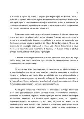 13

e a adesão à Agenda do Milênio – proposta pela Organização das Nações Unidas –
acentuam o papel do Banco como agente de desenvolvimento sustentável. Para cumprir
seu duplo papel, o Direcionamento Estratégico da Empresa aponta a necessidade de
contínuo aprimoramento e grande capacidade de inovação, características indispensáveis
para manter a efetividade e a liderança no mercado.


      Todas essas mudanças impactam na formação do pessoal. O dilema é educar para
o novo sem perder os valores tradicionais e a cultura da Empresa, não permitindo que a
pressa e a competitividade degradem a qualidade e o sentido da capacitação dos
funcionários, um dos pilares da qualidade de vida no Banco. Com mais de 40 anos de
experiência em educação empresarial, o Banco Alfa oferece treinamentos a seus
funcionários nas modalidades presencial e à distância, em diversas mídias. O objetivo
principal é dar suporte às estratégias da organização.


      O sistema de educação corporativa do Banco Alfa existe desde 1965. Ao longo
desse tempo, vem sendo oferecidas oportunidades de desenvolvimento pessoal e
profissional a todos os funcionários.


      Os programas e ações de aprendizagem fundamentam-se em princípios filosóficos
e organizacionais e orientam-se pelos seguintes propósitos: desenvolver a excelência
humana e profissional dos funcionários, contribuindo com sua empregabilidade e
capacitando-os para processos de ascensão profissional; dar suporte ao desempenho
profissional; aperfeiçoar a performance organizacional, tornando a empresa competitiva; e
formar sucessores para quadros técnicos e gerenciais do Banco.


      A produção e o acesso ao conhecimento são ancorados na estratégia da empresa
e nas várias possibilidades de carreira. Os meios usados são: treinamentos presenciais,
oferecidos nas Gerências Regionais; aprendizagem por meio de diversas tecnologias
educacionais, presenciais e a distância (mídia impressa, vídeo, TV Corporativa,
Treinamento Baseado em Computador - TBC, web); programas em parceria com as
melhores instituições de ensino do País; consultas às bibliotecas do Banco, com acesso a
livros, periódicos especializados, banco de vídeos, bancos de teses, dissertações e
 