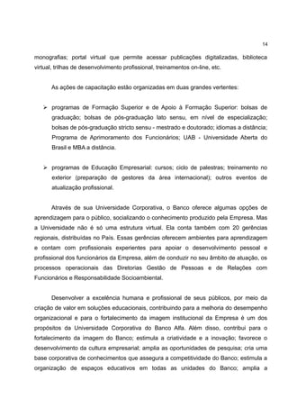 14

monografias; portal virtual que permite acessar publicações digitalizadas, biblioteca
virtual, trilhas de desenvolvimento profissional, treinamentos on-line, etc.


      As ações de capacitação estão organizadas em duas grandes vertentes:


    programas de Formação Superior e de Apoio à Formação Superior: bolsas de
       graduação; bolsas de pós-graduação lato sensu, em nível de especialização;
       bolsas de pós-graduação stricto sensu - mestrado e doutorado; idiomas a distância;
       Programa de Aprimoramento dos Funcionários; UAB - Universidade Aberta do
       Brasil e MBA a distância.


    programas de Educação Empresarial: cursos; ciclo de palestras; treinamento no
       exterior (preparação de gestores da área internacional); outros eventos de
       atualização profissional.


      Através de sua Universidade Corporativa, o Banco oferece algumas opções de
aprendizagem para o público, socializando o conhecimento produzido pela Empresa. Mas
a Universidade não é só uma estrutura virtual. Ela conta também com 20 gerências
regionais, distribuídas no País. Essas gerências oferecem ambientes para aprendizagem
e contam com profissionais experientes para apoiar o desenvolvimento pessoal e
profissional dos funcionários da Empresa, além de conduzir no seu âmbito de atuação, os
processos operacionais das Diretorias Gestão de Pessoas e de Relações com
Funcionários e Responsabilidade Socioambiental.


      Desenvolver a excelência humana e profissional de seus públicos, por meio da
criação de valor em soluções educacionais, contribuindo para a melhoria do desempenho
organizacional e para o fortalecimento da imagem institucional da Empresa é um dos
propósitos da Universidade Corporativa do Banco Alfa. Além disso, contribui para o
fortalecimento da imagem do Banco; estimula a criatividade e a inovação; favorece o
desenvolvimento da cultura empresarial; amplia as oportunidades de pesquisa; cria uma
base corporativa de conhecimentos que assegura a competitividade do Banco; estimula a
organização de espaços educativos em todas as unidades do Banco; amplia a
 