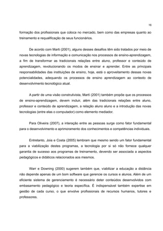16

formação dos profissionais que coloca no mercado, bem como das empresas quanto ao
treinamento e requalificação de seus funcionários.


      De acordo com Marti (2001), alguns desses desafios têm sido tratados por meio de
novas tecnologias de informação e comunicação nos processos de ensino-aprendizagem,
a fim de transformar as tradicionais relações entre aluno, professor e conteúdo de
aprendizagem, revolucionando os modos de ensinar e aprender. Entre as principais
responsabilidades das instituições de ensino, hoje, está o aproveitamento dessas novas
potencialidades, adequando os processos de ensino aprendizagem ao contexto de
desenvolvimento tecnológico atual.


      A partir de uma visão construtivista, Martí (2001) também propõe que os processos
de ensino-aprendizagem, devem incluir, além das tradicionais relações entre aluno,
professor e conteúdo de aprendizagem, a relação aluno aluno e a introdução das novas
tecnologias (entre elas o computador) como elemento mediador.


      Para Oliveira (2007), a interação entre as pessoas surge como fator fundamental
para o desenvolvimento e aprimoramento dos conhecimentos e competências individuais.


      Entretanto, Joia e Costa (2005) lembram que mesmo sendo um fator fundamental
para a viabilização destes programas, a tecnologia por si só não fornece qualquer
garantia de sucesso aos programas de treinamento, devendo ser associada a aspectos
pedagógicos e didáticos relacionados aos mesmos.


      Warr e Downing (2000) sugerem também que, viabilizar a educação a distância
não depende apenas de um bom software que gerencie os cursos e alunos. Além de um
eficiente sistema de gerenciamento é necessário deter conteúdos desenvolvidos com
embasamento pedagógico e teoria específica. É indispensável também expertise em
gestão de cada curso, o que envolve profissionais de recursos humanos, tutores e
professores.
 