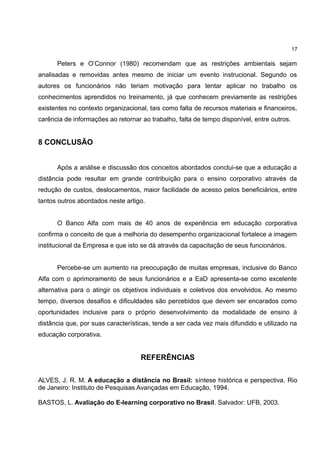 17

      Peters e O’Connor (1980) recomendam que as restrições ambientais sejam
analisadas e removidas antes mesmo de iniciar um evento instrucional. Segundo os
autores os funcionários não teriam motivação para tentar aplicar no trabalho os
conhecimentos aprendidos no treinamento, já que conhecem previamente as restrições
existentes no contexto organizacional, tais como falta de recursos materiais e financeiros,
carência de informações ao retornar ao trabalho, falta de tempo disponível, entre outros.


8 CONCLUSÃO


      Após a análise e discussão dos conceitos abordados conclui-se que a educação a
distância pode resultar em grande contribuição para o ensino corporativo através da
redução de custos, deslocamentos, maior facilidade de acesso pelos beneficiários, entre
tantos outros abordados neste artigo.


      O Banco Alfa com mais de 40 anos de experiência em educação corporativa
confirma o conceito de que a melhoria do desempenho organizacional fortalece a imagem
institucional da Empresa e que isto se dá através da capacitação de seus funcionários.


      Percebe-se um aumento na preocupação de muitas empresas, inclusive do Banco
Alfa com o aprimoramento de seus funcionários e a EaD apresenta-se como excelente
alternativa para o atingir os objetivos individuais e coletivos dos envolvidos. Ao mesmo
tempo, diversos desafios e dificuldades são percebidos que devem ser encarados como
oportunidades inclusive para o próprio desenvolvimento da modalidade de ensino à
distância que, por suas características, tende a ser cada vez mais difundido e utilizado na
educação corporativa.


                                    REFERÊNCIAS

ALVES, J. R. M. A educação a distância no Brasil: síntese histórica e perspectiva. Rio
de Janeiro: Instituto de Pesquisas Avançadas em Educação, 1994.

BASTOS, L. Avaliação do E-learning corporativo no Brasil. Salvador: UFB, 2003.
 