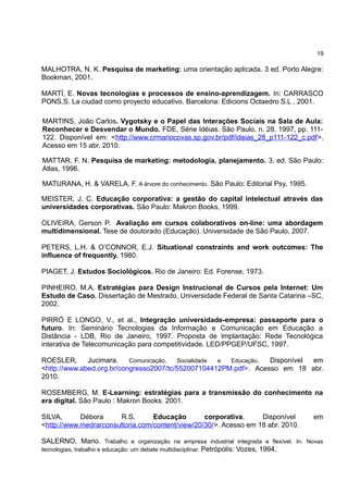 19

MALHOTRA, N. K. Pesquisa de marketing: uma orientação aplicada. 3 ed. Porto Alegre:
Bookman, 2001.

MARTÍ, E. Novas tecnologias e processos de ensino-aprendizagem. In: CARRASCO
PONS,S. La ciudad como proyecto educativo. Barcelona: Edicions Octaedro S.L , 2001.

MARTINS, João Carlos. Vygotsky e o Papel das Interações Sociais na Sala de Aula:
Reconhecer e Desvendar o Mundo. FDE, Série Idéias. São Paulo, n. 28. 1997, pp. 111-
122. Disponível em: <http://www.crmariocovas.sp.gov.br/pdf/ideias_28_p111-122_c.pdf>.
Acesso em 15 abr. 2010.

MATTAR, F. N. Pesquisa de marketing: metodologia, planejamento. 3. ed. São Paulo:
Atlas, 1996.

MATURANA, H. & VARELA, F. A árvore do conhecimento. São Paulo: Editorial Psy, 1995.

MEISTER, J. C. Educação corporativa: a gestão do capital intelectual através das
universidades corporativas. São Paulo: Makron Books, 1999.

OLIVEIRA, Gerson P. Avaliação em cursos colaborativos on-line: uma abordagem
multidimensional. Tese de doutorado (Educação). Universidade de São Paulo, 2007.

PETERS, L.H. & O’CONNOR, E.J. Situational constraints and work outcomes: The
influence of frequently. 1980.

PIAGET, J. Estudos Sociológicos. Rio de Janeiro: Ed. Forense, 1973.

PINHEIRO, M.A. Estratégias para Design Instrucional de Cursos pela Internet: Um
Estudo de Caso. Dissertação de Mestrado, Universidade Federal de Santa Catarina –SC,
2002.

PIRRÓ E LONGO, V., et al., Integração universidade-empresa: passaporte para o
futuro. In: Seminário Tecnologias da Informação e Comunicação em Educação a
Distância - LDB, Rio de Janeiro, 1997. Proposta de Implantação: Rede Tecnológica
interativa de Telecomunicação para competitividade. LED/PPGEP/UFSC, 1997.

ROESLER,      Jucimara.    Comunicação,  Socialidade e Educação.  Disponível em
<http://www.abed.org.br/congresso2007/tc/552007104412PM.pdf>. Acesso em 18 abr.
2010.

ROSEMBERG, M. E-Learning: estratégias para a transmissão do conhecimento na
era digital. São Paulo : Makron Books. 2001.

SILVA,      Débora     R.S.       Educação        corporativa.     Disponível           em
<http://www.medrarconsultoria.com/content/view/20/30/>. Acesso em 18 abr. 2010.

SALERNO, Mario. Trabalho e organização na empresa industrial integrada e flexível. In. Novas
tecnologias, trabalho e educação: um debate multidisciplinar. Petrópolis: Vozes, 1994.
 