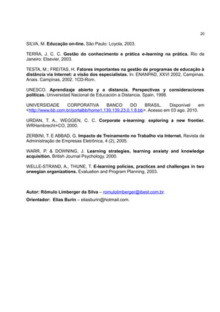 20

SILVA, M. Educação on-line. São Paulo: Loyola, 2003.

TERRA, J. C. C. Gestão do conhecimento e prática e-learning na prática. Rio de
Janeiro: Elsevier, 2003.

TESTA, M.; FREITAS, H. Fatores importantes na gestão de programas de educação à
distância via Internet: a visão dos especialistas. In: ENANPAD, XXVI 2002, Campinas.
Anais. Campinas, 2002. 1CD-Rom.

UNESCO. Aprendizaje abierto y a distancia. Perspectivas y consideraciones
políticas. Universidad Nacional de Educación a Distancia. Spain, 1998.

UNIVERSIDADE       CORPORATIVA        BANCO       DO     BRASIL.    Disponível     em
<http://www.bb.com.br/portalbb/home1,139,139,23,0,1,8.bb>. Acesso em 03 ago. 2010.

URDAN, T. A., WEGGEN, C. C. Corporate e-learning: exploring a new frontier.
WRHambrecht+CO, 2000.

ZERBINI, T. E ABBAD, G. Impacto de Treinamento no Trabalho via Internet. Revista de
Administração de Empresas Eletrônica, 4 (2), 2005.

WARR, P. & DOWNING, J. Learning strategies, learning anxiety and knowledge
acquisition. British Journal Psychology, 2000.

WELLE-STRAND, A., THUNE, T. E-learning policies, practices and challenges in two
orwegian organizations. Evaluation and Program Planning, 2003.



Autor: Rômulo Limberger da Silva – romulolimberger@ibest.com.br.
Orientador: Elias Burin – eliasburin@hotmail.com.
 