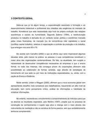 4

3 CONTEXTO GERAL


      Sabe-se que já há algum tempo, a especialização associada à formação e ao
desenvolvimento intelectual e profissional dos cidadãos são exigências do mercado de
trabalho. Acredita-se que esta necessidade seja fruto da própria evolução das relações
econômicas e sociais da humanidade. Segundo Salerno (1994), a reestruturação
produtiva no trabalho é derivada de um contexto social, político e econômico marcado
pelas crises financeiras, de mercado (ou de concorrência inter capitalista) e social
(conflitos capital trabalho), relativos à organização e controle da produção e do trabalho,
que emergem nos anos 60 e 70.


      De acordo com Carvalho (2002) o que se afirma aqui seria impensável algumas
décadas atrás, pelo menos na prática: as pessoas e suas competências constituem o
maior ativo das organizações contemporâneas. De fato, na atualidade, tem surgido a
necessidade de desenvolver competências necessárias às empresas e que o ensino
formal, na visão das mesmas, não consegue prover. As corporações oferecem esta
possibilidade ao colaborador de formas variadas, seja através de estratégias de
treinamento em sua sede ou por meio de instituições especializadas, ou, ainda, com a
opção do Ensino a Distância.


      Neste sentido, Urdan e Weggen (2000), afirmam que a nova economia global vem
apresentando desafios mais complexos aos trabalhadores, requerendo um alto nível de
educação, bem como pensamento crítico, análise de informações e habilidade de
sintetizar informações.


      No entanto, necessita-se o envolvimento e comprometimento do indivíduo para que
se alcance os resultados esperados, pois Martins (1997), propõe que no processo de
construção de conhecimentos o sujeito seja ativo e interaja com o meio através dos
instrumentos de mediação e não os construa de forma passiva, sem que verdadeiramente
tenha-os compreendido.
 