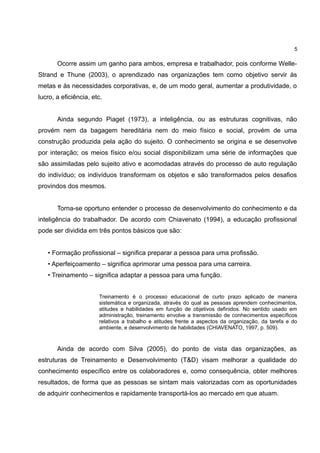 5

       Ocorre assim um ganho para ambos, empresa e trabalhador, pois conforme Welle-
Strand e Thune (2003), o aprendizado nas organizações tem como objetivo servir às
metas e às necessidades corporativas, e, de um modo geral, aumentar a produtividade, o
lucro, a eficiência, etc.


       Ainda segundo Piaget (1973), a inteligência, ou as estruturas cognitivas, não
provém nem da bagagem hereditária nem do meio físico e social, provém de uma
construção produzida pela ação do sujeito. O conhecimento se origina e se desenvolve
por interação; os meios físico e/ou social disponibilizam uma série de informações que
são assimiladas pelo sujeito ativo e acomodadas através do processo de auto regulação
do indivíduo; os indivíduos transformam os objetos e são transformados pelos desafios
provindos dos mesmos.


       Torna-se oportuno entender o processo de desenvolvimento do conhecimento e da
inteligência do trabalhador. De acordo com Chiavenato (1994), a educação profissional
pode ser dividida em três pontos básicos que são:


   • Formação profissional – significa preparar a pessoa para uma profissão.
   • Aperfeiçoamento – significa aprimorar uma pessoa para uma carreira.
   • Treinamento – significa adaptar a pessoa para uma função.


                       Treinamento é o processo educacional de curto prazo aplicado de maneira
                       sistemática e organizada, através do qual as pessoas aprendem conhecimentos,
                       atitudes e habilidades em função de objetivos definidos. No sentido usado em
                       administração, treinamento envolve a transmissão de conhecimentos específicos
                       relativos a trabalho e atitudes frente a aspectos da organização, da tarefa e do
                       ambiente, e desenvolvimento de habilidades (CHIAVENATO, 1997, p. 509).



       Ainda de acordo com Silva (2005), do ponto de vista das organizações, as
estruturas de Treinamento e Desenvolvimento (T&D) visam melhorar a qualidade do
conhecimento específico entre os colaboradores e, como consequência, obter melhores
resultados, de forma que as pessoas se sintam mais valorizadas com as oportunidades
de adquirir conhecimentos e rapidamente transportá-los ao mercado em que atuam.
 