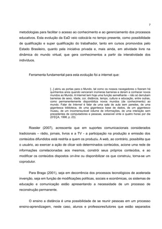 7

metodologias para facilitar o acesso ao conhecimento e ao gerenciamento dos processos
educativos. Esta evolução da EaD veio colocá-la no tempo presente, como possibilidade
de qualificação e super qualificação do trabalhador, tanto em cursos promovidos pelo
Estado Brasileiro, quanto pela iniciativa privada e, mais ainda, em atividade livre na
dinâmica do mundo virtual, que gera conhecimentos a partir da interatividade dos
indivíduos.



      Ferramenta fundamental para esta evolução foi a internet que:



                     [...] abriu as portas para o Mundo, tal como os nossos navegadores o fizeram há
                     quinhentos anos quando venceram inúmeras barreiras e deram a conhecer novos
                     mundos ao Mundo. A Internet tem hoje uma função semelhante – não só derrubam
                     barreiras de sexo, idade, cor, distância, tempo, cultura e educação, entre outras,
                     como permanentemente disponibiliza novos mundos (de conhecimento) ao
                     mundo. Falar de Internet é falar de uma sala de aula sem paredes, de uma
                     gigantesca biblioteca, de uma gigantesca base de dados, de um gigantesco
                     museu, de um incomensurável volume de informações, de uma interação sem
                     precedentes de computadores e pessoas, acessível vinte e quatro horas por dia
                     (D’EÇA, 1998, p. 23).



      Roesler (2007), acrescenta que em suportes comunicacionais considerados
tradicionais – rádio, jornais, livros e a TV - a participação na produção e emissão dos
conteúdos difundidos está restrita a quem os produziu. A web, ao contrário, possibilita que
o usuário, ao exercer a ação de clicar sob determinados conteúdos, acione uma rede de
informações correlacionadas aos mesmos, constrói seus próprios conteúdos, e ao
modificar os conteúdos dispostos on-line ou disponibilizar os que construiu, torna-se um
coprodutor.


      Para Braga (2001), seja em decorrência dos processos tecnológicos de acelerada
invenção, seja em função de modificações políticas, sociais e econômicas, os sistemas de
educação e comunicação estão apresentando a necessidade de um processo de
reconstrução permanente.


      O ensino a distância é uma possibilidade de se reunir pessoas em um processo
ensino-aprendizagem, neste caso, alunos e professores/tutores que estão separados
 