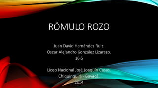 RÓMULO ROZO 
Juan David Hernández Ruiz. 
Oscar Alejandro González Lizarazo. 
10-5 
Liceo Nacional José Joaquín Casas. 
Chiquinquirá - Boyacá. 
2014 
 