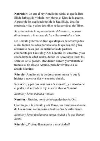 Narrador:-Lo que el rey Amulio no sabía, es que la Rea
Silvia había sido violada por Marte, el Dios de la guerra.
A pesar de las explicaciones de la Rea Silvia, ésta fue
enterrada vida, y a los dos niños se les arrojó al río Tíber.
Se prescinde de la representación del entierro, se pasa
directamente a la escena de los niños arrojados al río.
De Rómulo y Remo se dice, que después de ser arrojados
al río, fueron hallados por una loba, la que los crió y los
amamantó hasta que un matrimonio de pastores
compuesto por Fáustulo y Aca Larentia los encontró, y los
educó hasta la edad adulta, donde les desvelaron todos los
secretos de su pasado. Decidieron volver, y arrebatarle el
trono a su tío abuelo Amulio, para devolvérselo a su
abuelo Numitor.
Rómulo:-Amulio, no te perdonaremos nunca lo que le
hicistes a nuestros tíos y a nuestro abuelo.
Remo:-Si, y por eso venimos a destronarte, y a devolverle
el poder a el verdadero rey, nuestro abuelo Numitor.
Romulo y Remo matan a Amulio.
Numitor:- Gracias, no se como agradecéroslo. O si…
Os entrego, a ti Rómulo y a ti Remo, los territorios al oeste
de Lacio como recompensa a tantos años de sufrimiento.
Rómulo y Remo fundan una nueva ciudad a la que llaman
Roma.
Rómulo:-¿Y cómo llamaremos a esta ciudad?
 