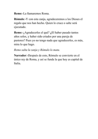 Remo:-La llamaremos Roma.
Rómulo:-Y con esta zanja, agradeceremos a los Dioses el
regalo que nos han hecho. Quien lo cruce o salte será
ejecutado.
Remo:-¿Agradecerles el qué? ¿El haber pasado tantos
años solos, y haber sido criados por una pareja de
pastores? Pues yo no tengo nada que agradecerles, es más,
mira lo que hago.
Remo salta la zanja y Rómulo lo mata.
Narrador:-Después de esto, Rómulo se convierte en el
único rey de Roma, y así se funda la que hoy es capital de
Italia.
 