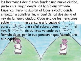 los hermanos decidieron fundar una nueva ciudad,
justo en el lugar donde los había encontrado
Luperca. Pero no sabían el lugar exacto donde
empezar a construirla, ni cuál de los dos seria el
rey de la nueva ciudad. Cada uno de los hermanos
subió a una colina cercana a la cueva de la loba
para buscar alguna señal sobre quien debía ser el
rey. Remo vio seis buitres volando su colina, y
Rómula doce, por lo que pensaron que Rómula era
el elegido.

 
