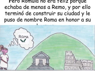 Pero Rómula no era feliz porque
echaba de menos a Remo, y por ello
terminó de construir su ciudad y le
puso de nombre Roma en honor a su
hermano.

 