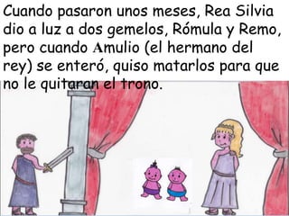 Cuando pasaron unos meses, Rea Silvia
dio a luz a dos gemelos, Rómula y Remo,
pero cuando Amulio (el hermano del
rey) se enteró, quiso matarlos para que
no le quitaran el trono.

 