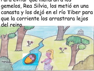 Para evitar que mataran a los
gemelos, Rea Silvia, los metió en una
canasta y los dejó en el río Tiber para
que la corriente los arrastrara lejos
del reino.

 