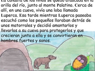 La canasta de los niños se quedó atascada en la
orilla del río, junto al monte Palatino. Cerca de
allí, en una cueva, vivía una loba llamada
Luperca. Esa tarde mientras Luperca paseaba
escuchó como los pequeños lloraban detrás de
unos matorrales y decidió amantarlos y
llevarlos a su cueva para protegerlos y que
crecieran junto a ella y se convirtieran en
hombres fuertes y sanos.

 
