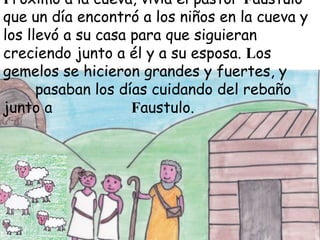Próximo a la cueva, vivía el pastor Faustulo
que un día encontró a los niños en la cueva y
los llevó a su casa para que siguieran
creciendo junto a él y a su esposa. Los
gemelos se hicieron grandes y fuertes, y
pasaban los días cuidando del rebaño
junto a
Faustulo.

 