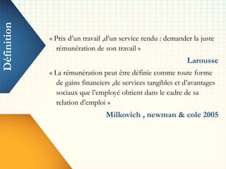 Définition
« Prix d’un travail ,d’un service rendu : demander la juste
rémunération de son travail »
Larousse
« La rémunération peut être définie comme toute forme
de gains financiers ,de services tangibles et d’avantages
sociaux que l’employé obtient dans le cadre de sa
relation d’emploi »
Milkovich , newman & cole 2005
 
