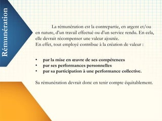 Rémunération
La rémunération est la contrepartie, en argent et/ou
en nature, d’un travail effectué ou d’un service rendu. En cela,
elle devrait récompenser une valeur ajoutée.
En effet, tout employé contribue à la création de valeur :
• par la mise en œuvre de ses compétences
• par ses performances personnelles
• par sa participation à une performance collective.
Sa rémunération devrait donc en tenir compte équitablement.
 