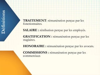 Définitions
TRAITEMENT: rémunération perçue par les
fonctionnaires.
SALAIRE : rétribution perçue par les employés.
GRATIFICATION : rémunération perçue par les
stagiaires.
HONORAIRE : rémunération perçue par les avocats.
COMMISSIONS : rémunération perçue par les
commerciaux
 