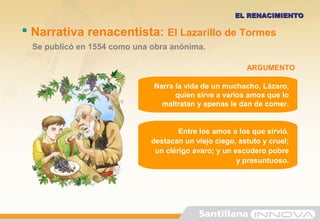  Narrativa renacentista: El Lazarillo de Tormes
Se publicó en 1554 como una obra anónima.
EL RENACIMIENTOEL RENACIMIENTO
Narra la vida de un muchacho, Lázaro,
quien sirve a varios amos que lo
maltratan y apenas le dan de comer.
Entre los amos a los que sirvió,
destacan un viejo ciego, astuto y cruel;
un clérigo avaro; y un escudero pobre
y presuntuoso.
ARGUMENTO
 