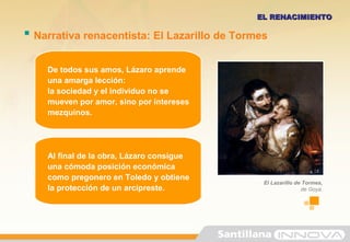  Narrativa renacentista: El Lazarillo de Tormes
EL RENACIMIENTOEL RENACIMIENTO
De todos sus amos, Lázaro aprende
una amarga lección:
la sociedad y el individuo no se
mueven por amor, sino por intereses
mezquinos.
Al final de la obra, Lázaro consigue
una cómoda posición económica
como pregonero en Toledo y obtiene
la protección de un arcipreste.
El Lazarillo de Tormes,
de Goya.
 