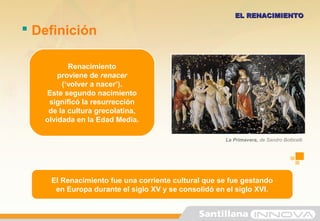 El Renacimiento fue una corriente cultural que se fue gestando
en Europa durante el siglo XV y se consolidó en el siglo XVI.
Renacimiento
proviene de renacer
(‘volver a nacer’).
Este segundo nacimiento
significó la resurrección
de la cultura grecolatina,
olvidada en la Edad Media.
 Definición
EL RENACIMIENTOEL RENACIMIENTO
La Primavera, de Sandro Botticelli.
 